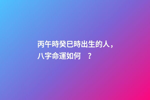 丙午時癸巳時出生的人，八字命運如何？